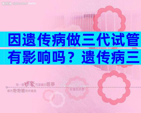 因遗传病做三代试管有影响吗？遗传病三代后还有吗？