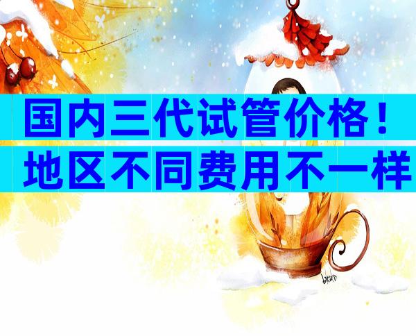 国内三代试管价格！地区不同费用不一样？