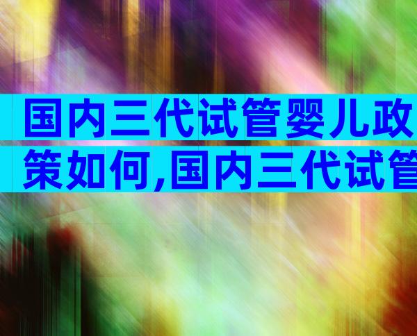 国内三代试管婴儿政策如何,国内三代试管技术成熟吗