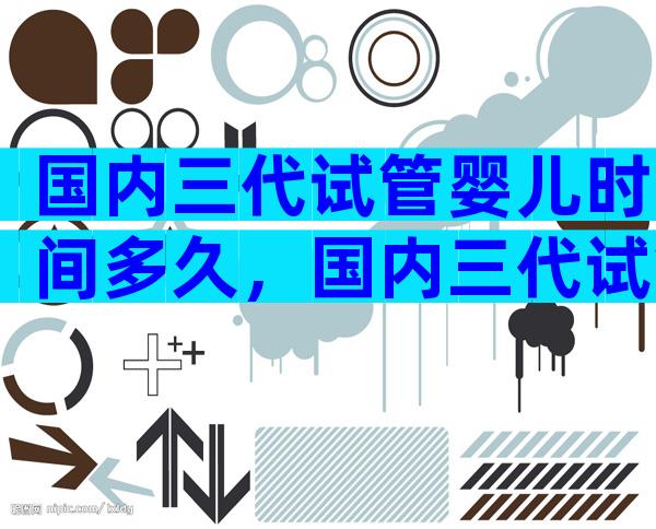 国内三代试管婴儿时间多久，国内三代试管婴儿时间多久