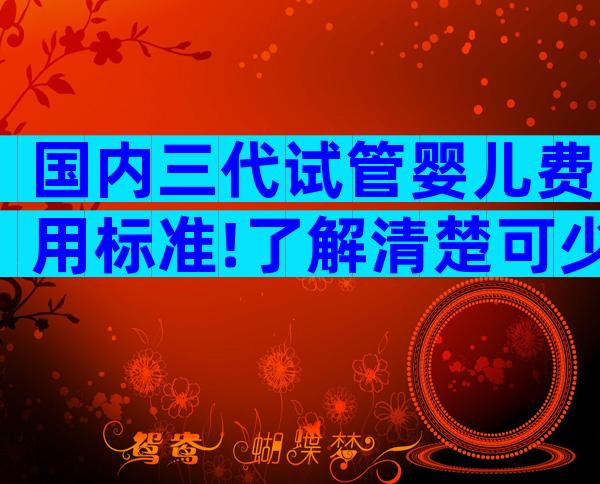 国内三代试管婴儿费用标准!了解清楚可少花钱