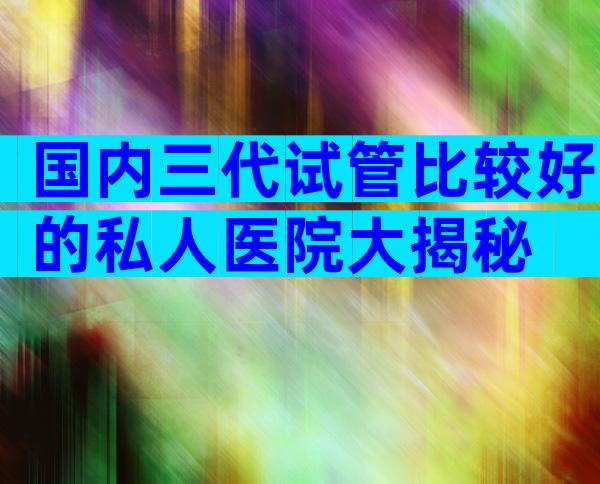 国内三代试管比较好的私人医院大揭秘