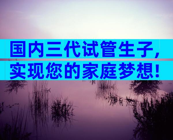 国内三代试管生子,实现您的家庭梦想!