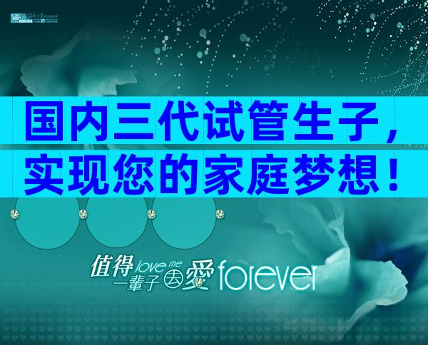国内三代试管生子，实现您的家庭梦想！