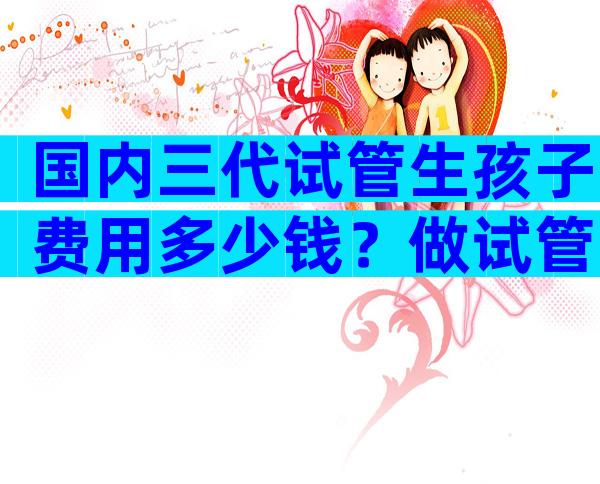 国内三代试管生孩子费用多少钱？做试管婴儿现在多少钱