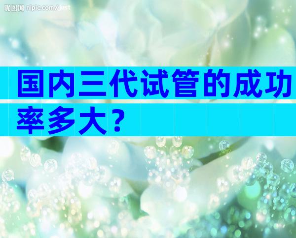 国内三代试管的成功率多大？