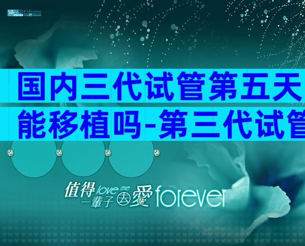 国内三代试管第五天能移植吗-第三代试管3天5天筛查