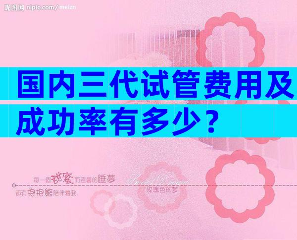 国内三代试管费用及成功率有多少？