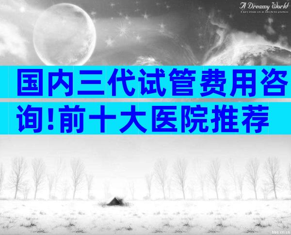 国内三代试管费用咨询!前十大医院推荐