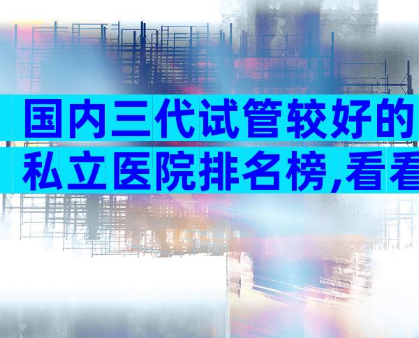 国内三代试管较好的私立医院排名榜,看看哪些医院在榜上