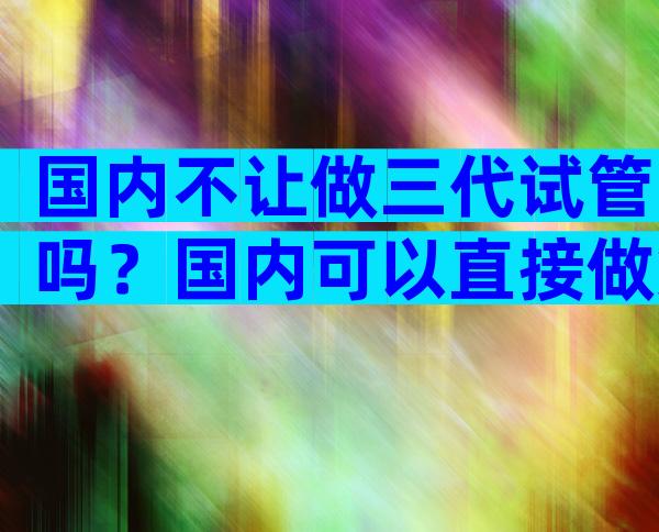 国内不让做三代试管吗？国内可以直接做第三代试管吗？