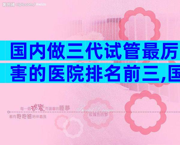 国内做三代试管最厉害的医院排名前三,国内哪有试管医院