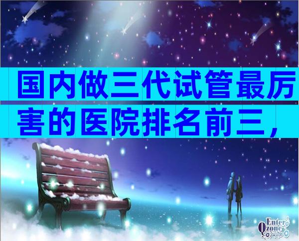 国内做三代试管最厉害的医院排名前三，国内哪有试管医院