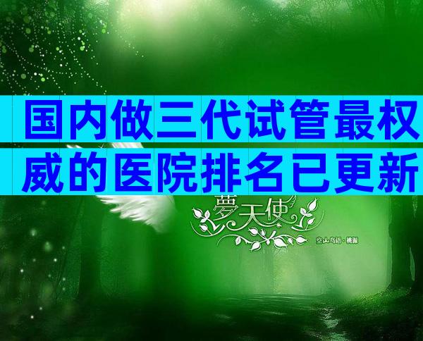 国内做三代试管最权威的医院排名已更新!