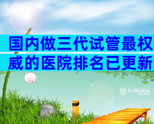 国内做三代试管最权威的医院排名已更新！