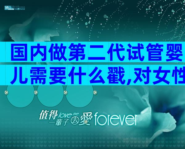 国内做第二代试管婴儿需要什么戳,对女性的要求不可不知