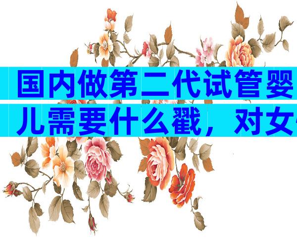 国内做第二代试管婴儿需要什么戳，对女性的要求不可不知