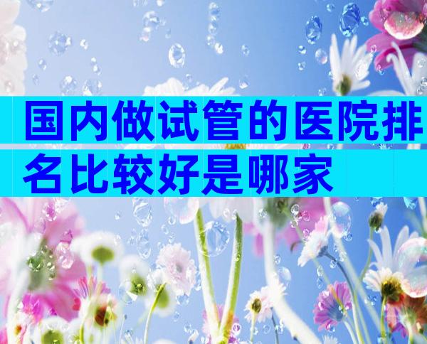 国内做试管的医院排名比较好是哪家