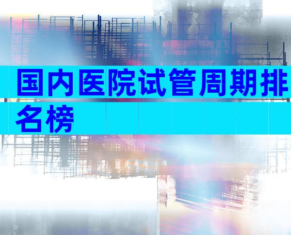 国内医院试管周期排名榜
