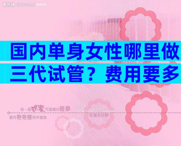 国内单身女性哪里做三代试管？费用要多少？