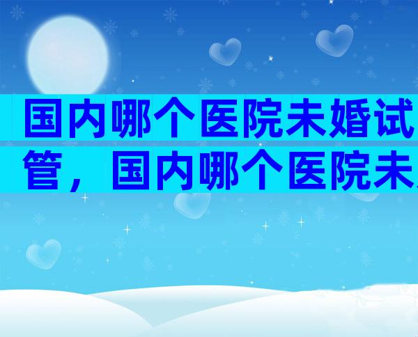 国内哪个医院未婚试管，国内哪个医院未婚试管成功率高