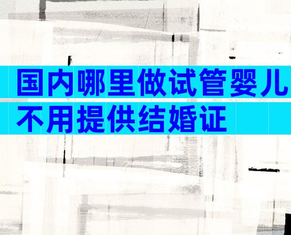 国内哪里做试管婴儿不用提供结婚证