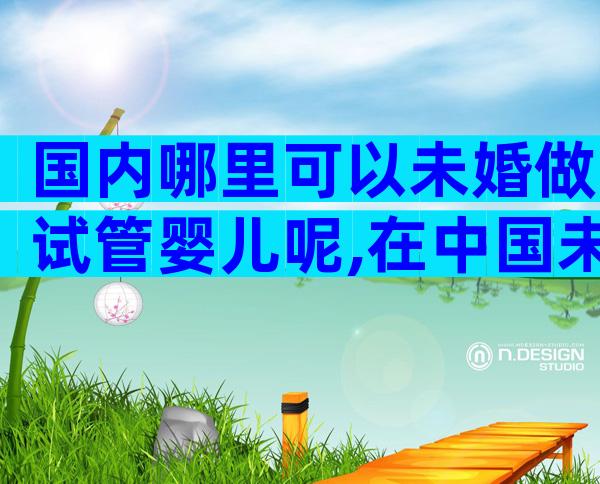 国内哪里可以未婚做试管婴儿呢,在中国未婚女性可以做试管婴儿吗