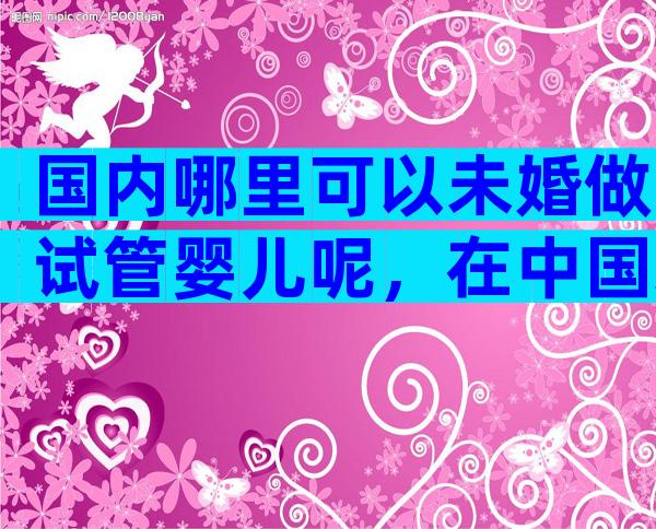 国内哪里可以未婚做试管婴儿呢，在中国未婚女性可以做试管婴儿吗