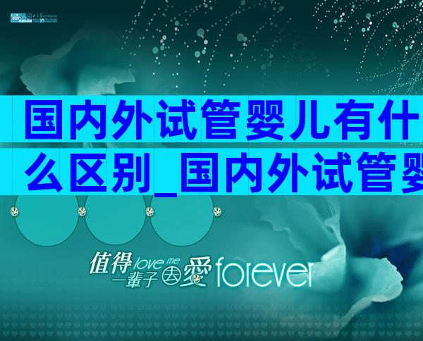 国内外试管婴儿有什么区别_国内外试管婴儿对比分析