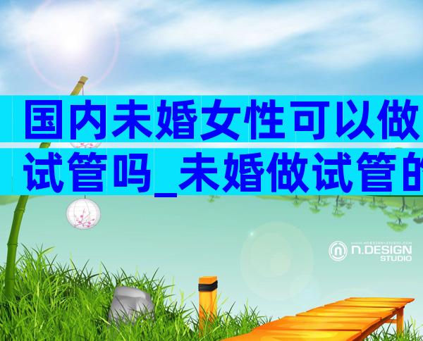 国内未婚女性可以做试管吗_未婚做试管的途径有哪