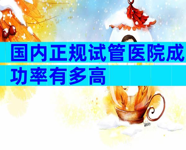 国内正规试管医院成功率有多高
