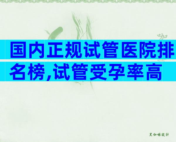 国内正规试管医院排名榜,试管受孕率高