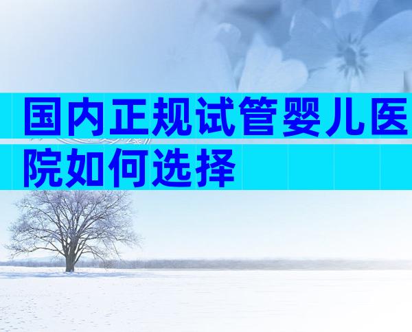 国内正规试管婴儿医院如何选择