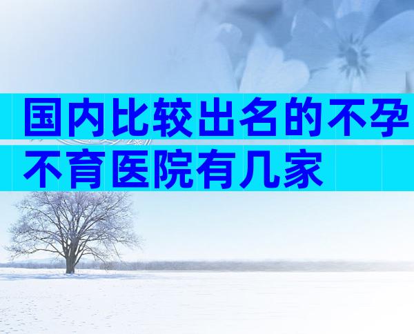 国内比较出名的不孕不育医院有几家