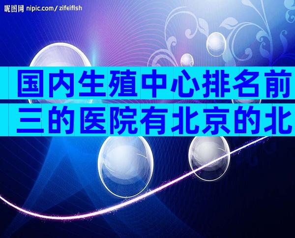 国内生殖中心排名前三的医院有北京的北医三院吗？