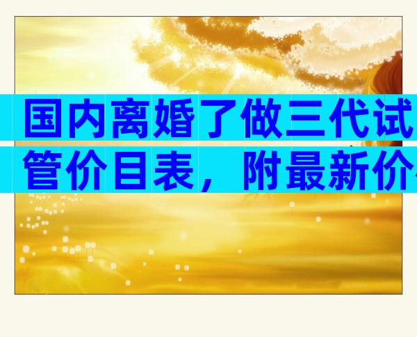 国内离婚了做三代试管价目表，附最新价格明细一览