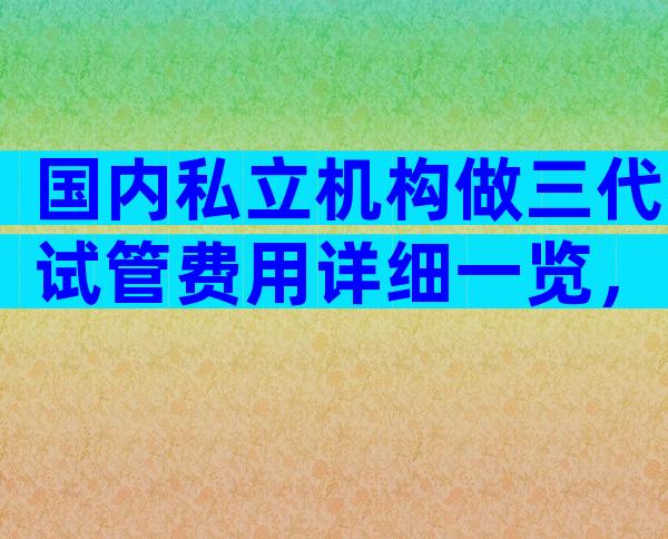 国内私立机构做三代试管费用详细一览，一文了解所有流程费用