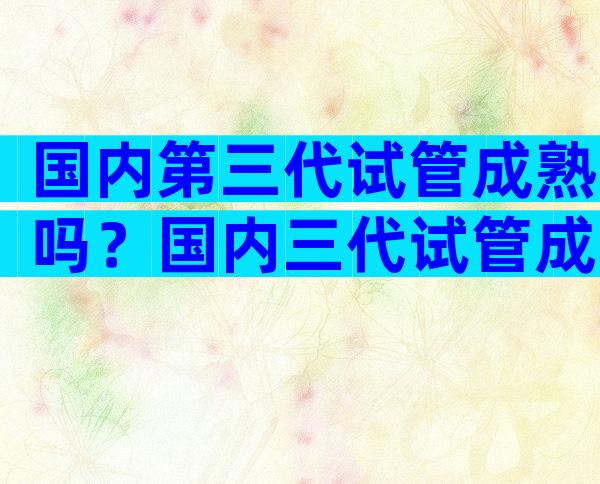 国内第三代试管成熟吗？国内三代试管成功率多少？