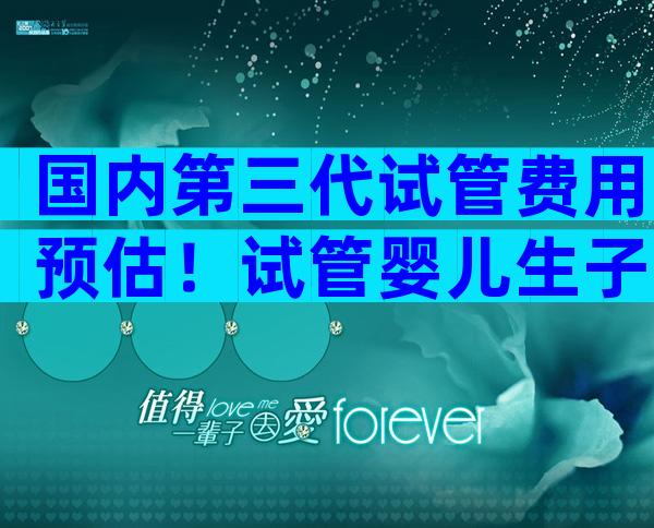 国内第三代试管费用预估！试管婴儿生子多少钱
