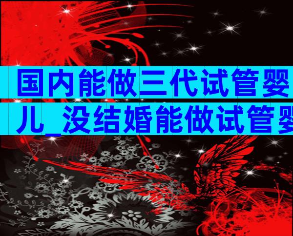 国内能做三代试管婴儿_没结婚能做试管婴儿吗