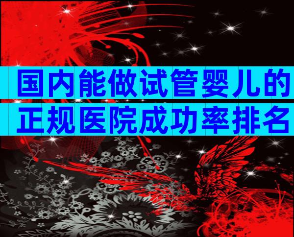 国内能做试管婴儿的正规医院成功率排名（附试管医院名单）