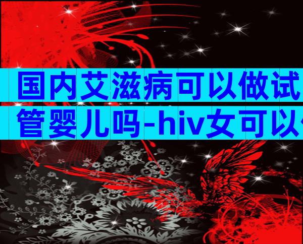 国内艾滋病可以做试管婴儿吗-hiv女可以做三代试管婴儿