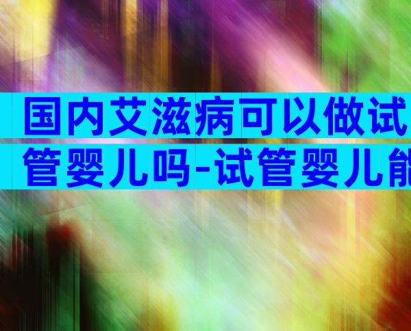国内艾滋病可以做试管婴儿吗-试管婴儿能剔除病变吗
