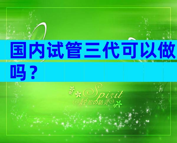 国内试管三代可以做吗？