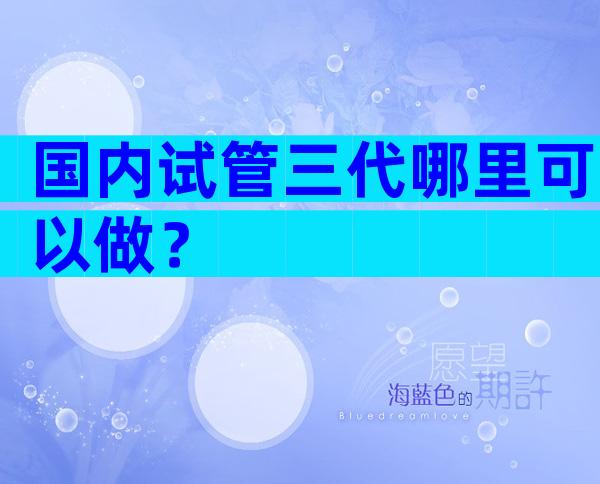 国内试管三代哪里可以做？