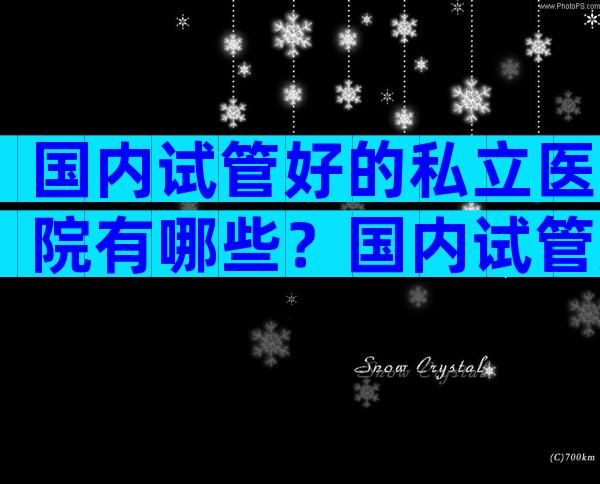 国内试管好的私立医院有哪些？国内试管好的私立医院有哪些？