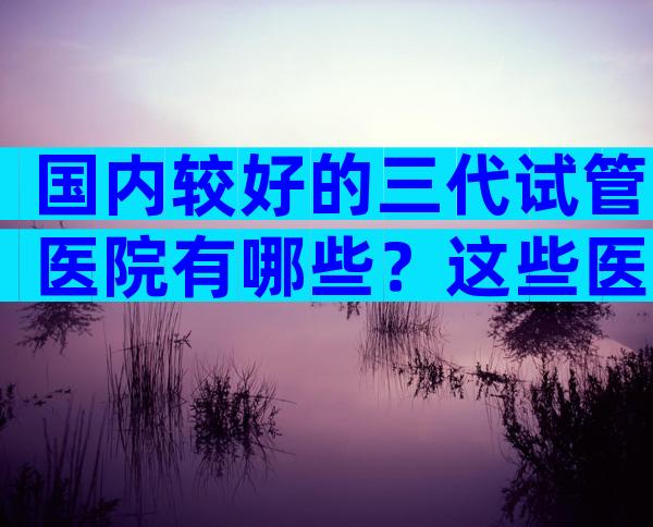 国内较好的三代试管医院有哪些？这些医院成功率高