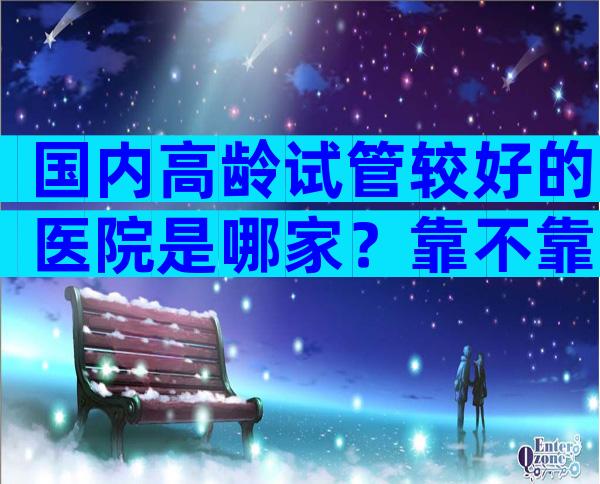 国内高龄试管较好的医院是哪家？靠不靠谱看完才知道！