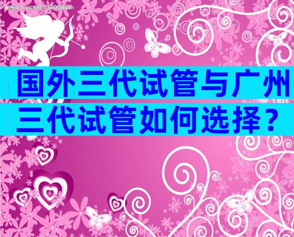 国外三代试管与广州三代试管如何选择？
