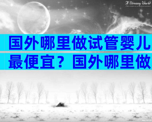 国外哪里做试管婴儿最便宜？国外哪里做试管婴儿比较好？
